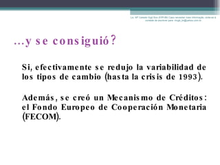 … y se consiguió? Si, efectivamente se redujo la variabilidad de los tipos de cambio (hasta la crisis de 1993).  Además, se creó un  Mecanismo de Créditos: el Fondo Europeo de Cooperación Monetaria (FECOM). Lic. Mª Celeste Gigli Box (ERFdB) Caso necesitar mais informação, sinta-se á vontade de escrever para: mcgb_br@yahoo.com.br 