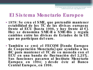 El Sistema Monetario Europeo 1979: Se crea el SME, que pretendió mantener estabilidad de los TC de las divisas europeas frente al ECU (hasta 1998, y hoy frente al  € ). Hoy se denomina SME-II o SME-Bis y regula cambios entre las divisas de Estados de la UE que no participan del euro. También se creó el FECOM (Fondo Europeo de Cooperación Monetaria) que ayudaba a los BC para mantener el TC de su moneda con el ECU en una banda de fluctuación del 2,25%. Sus funciones pasaron al Instituto Monetario Europeo en 1994; y desde éste al Banco Central Europeo, en 1998. Lic. Mª Celeste Gigli Box (ERFdB) Caso necesitar mais informação, sinta-se á vontade de escrever para: mcgb_br@yahoo.com.br 