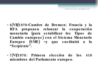 6/VII/1978-Cumbre de Bremen: Francia y la RFA proponen relanzar la cooperación monetaria (para estabilizar los Tipos de Cambio europeos) con el Sistema Monetario Europeo (SME) –y que sustituirá a la “Serpiente”. 7/VI/1978: Primera elección de los 410 miembros del Parlamento europeo. Lic. Mª Celeste Gigli Box (ERFdB) Caso necesitar mais informação, sinta-se á vontade de escrever para: mcgb_br@yahoo.com.br 