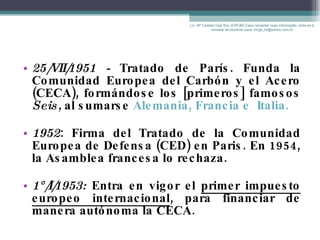 25/VII/1951 -  Tratado de París. Funda la Comunidad Europea del Carbón y el Acero (CECA), formándose los [primeros] famosos  Seis,  al   sumarse  Alemania, Francia e  Italia. 1952 : Firma del Tratado de la Comunidad Europea de Defensa (CED) en Paris. En 1954, la Asamblea francesa lo rechaza. 1°/I/1953:  Entra en vigor el  primer impuesto europeo internacional , para financiar de manera autónoma la CECA. Lic. Mª Celeste Gigli Box (ERFdB) Caso necesitar mais informação, sinta-se á vontade de escrever para: mcgb_br@yahoo.com.br 