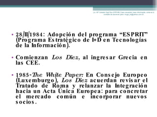 28/II/1984: Adopción del programa “ESPRIT” (Programa Estratégico de I+D en Tecnologías de la Información). Comienzan  Los Diez,  al ingresar   Grecia en las CEE.  1985- The White Paper:  En Consejo Europeo (Luxemburgo),  Los Diez  acuerdan revisar el Tratado de Roma y relanzar la Integración hacia un Acta Única Europea: para concretar el mercado común e incorporar nuevos socios. Lic. Mª Celeste Gigli Box (ERFdB) Caso necesitar mais informação, sinta-se á vontade de escrever para: mcgb_br@yahoo.com.br 