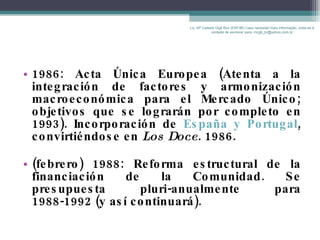 1986: Acta Única Europea (Atenta a la integración de factores y armonización macroeconómica para el Mercado Único; objetivos que se lograrán por completo en 1993). Incorporación de  España y Portugal ,  convirtiéndose en  Los Doce . 1986. (febrero) 1988: Reforma estructural de la financiación de la Comunidad. Se presupuesta pluri-anualmente para 1988-1992 (y así continuará). Lic. Mª Celeste Gigli Box (ERFdB) Caso necesitar mais informação, sinta-se á vontade de escrever para: mcgb_br@yahoo.com.br 