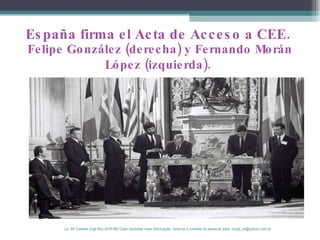 España firma el Acta de Acceso a CEE.  Felipe González (derecha) y Fernando Morán López (izquierda).   Lic. Mª Celeste Gigli Box (ERFdB) Caso necesitar mais informação, sinta-se á vontade de escrever para: mcgb_br@yahoo.com.br 