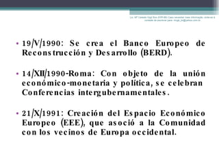 19/V/1990: Se crea el Banco Europeo de Reconstrucción y Desarrollo (BERD). 14/XII/1990-Roma: Con objeto de la unión económico-monetaria y política, se celebran  Conferencias intergubernamentales. 21/X/1991: Creación del Espacio Económico Europeo (EEE), que asoció a la Comunidad con los vecinos de Europa occidental. Lic. Mª Celeste Gigli Box (ERFdB) Caso necesitar mais informação, sinta-se á vontade de escrever para: mcgb_br@yahoo.com.br 