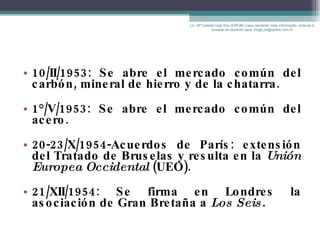 10/II/1953: Se abre el mercado común del carbón, mineral de hierro y de la chatarra. 1°/V/1953: Se abre el mercado común del acero.  20-23/X/1954-Acuerdos de París: extensión del Tratado de Bruselas y resulta en la  Unión Europea Occidental  (UEO). 21/XII/1954: Se firma en Londres la asociación de Gran Bretaña a  Los Seis. Lic. Mª Celeste Gigli Box (ERFdB) Caso necesitar mais informação, sinta-se á vontade de escrever para: mcgb_br@yahoo.com.br 