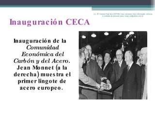 Inauguración CECA Inauguración de la  Comunidad Económica del Carbón y del Acero.   Jean Monnet (a la derecha) muestra el primer lingote de acero europeo.   Lic. Mª Celeste Gigli Box (ERFdB) Caso necesitar mais informação, sinta-se á vontade de escrever para: mcgb_br@yahoo.com.br 