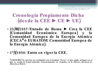 Cronología Propiamente Dicha  (desde la CEE  ►  CE  ►  UE) 25/III/1957-Tratado de Roma  ►  Crea la CEE (Comunidad Económica Europea) y la Comunidad Europea de la Energía Atómica (CECA* ó EURATOM:  Comunidad Europea de la Energía Atómica). 1°/I/1958: Entra en vigor la CEE. *¡ATENCIÖN! Es preciso no confundir con el término “ Ceca”, el que alude al lugar en el que se acuña la actual moneda. Concretamente en  España, en la  Fábrica Nacional de Moneda y Timbre . Lic. Mª Celeste Gigli Box (ERFdB) Caso necesitar mais informação, sinta-se á vontade de escrever para: mcgb_br@yahoo.com.br 