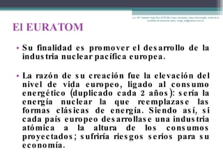 El EURATOM Su finalidad es promover el desarrollo de la industria nuclear pacífica europea. La razón de su creación fue la elevación del nivel de vida europeo, ligado al consumo energético (duplicado cada 2 años): sería la energía nuclear la que reemplazase las formas clásicas de energía. Siendo así, si cada país europeo desarrollase una industria atómica a la altura de los consumos proyectados; sufriría riesgos serios para su economía. Lic. Mª Celeste Gigli Box (ERFdB) Caso necesitar mais informação, sinta-se á vontade de escrever para: mcgb_br@yahoo.com.br 