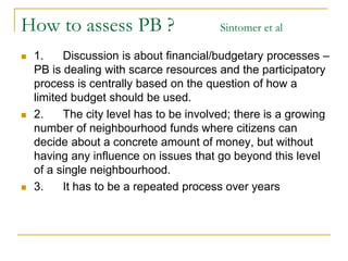 How to assess PB ? Sintomer et al
 1. Discussion is about financial/budgetary processes –
PB is dealing with scarce resources and the participatory
process is centrally based on the question of how a
limited budget should be used.
 2. The city level has to be involved; there is a growing
number of neighbourhood funds where citizens can
decide about a concrete amount of money, but without
having any influence on issues that go beyond this level
of a single neighbourhood.
 3. It has to be a repeated process over years
 