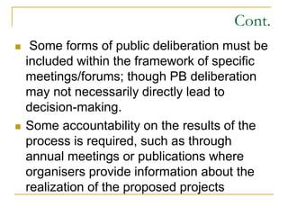Cont.
 Some forms of public deliberation must be
included within the framework of specific
meetings/forums; though PB deliberation
may not necessarily directly lead to
decision-making.
 Some accountability on the results of the
process is required, such as through
annual meetings or publications where
organisers provide information about the
realization of the proposed projects
 
