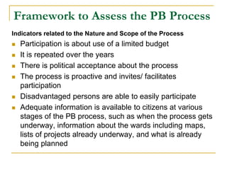 Framework to Assess the PB Process
Indicators related to the Nature and Scope of the Process
 Participation is about use of a limited budget
 It is repeated over the years
 There is political acceptance about the process
 The process is proactive and invites/ facilitates
participation
 Disadvantaged persons are able to easily participate
 Adequate information is available to citizens at various
stages of the PB process, such as when the process gets
underway, information about the wards including maps,
lists of projects already underway, and what is already
being planned
 