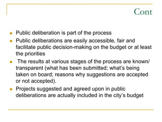 Cont
 Public deliberation is part of the process
 Public deliberations are easily accessible, fair and
facilitate public decision-making on the budget or at least
the priorities
 The results at various stages of the process are known/
transparent (what has been submitted; what’s being
taken on board; reasons why suggestions are accepted
or not accepted).
 Projects suggested and agreed upon in public
deliberations are actually included in the city’s budget
 