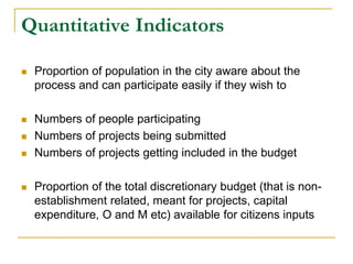 Quantitative Indicators
 Proportion of population in the city aware about the
process and can participate easily if they wish to
 Numbers of people participating
 Numbers of projects being submitted
 Numbers of projects getting included in the budget
 Proportion of the total discretionary budget (that is non-
establishment related, meant for projects, capital
expenditure, O and M etc) available for citizens inputs
 