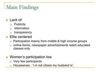 Main Findings
 Lack of:
 Publicity
 information
 transparency
 Elite centered
 Participation mainly from middle & high income groups
 online forms, newspaper advertisements reach educated
classes only
 Women’s participation low
 Very few participants
 Housewives : ‘I m not citizen my husband is’.
 