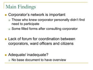 Main Findings
 Corporator’s network is important
 Those who knew corporator personally didn’t find
need to participate
 Some filled forms after consulting corporator
 Lack of forum for coordination between
corporators, ward officers and citizens
 Adequate/ inadequate?
 No base document to have overview
 