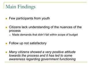 Main Findings
 Few participants from youth
 Citizens lack understanding of the nuances of the
process
 Made demands that didn’t fall within scope of budget
 Follow up not satisfactory
 Many citizens showed a very positive attitude
towards the process and it has led to some
awareness regarding government functioning
 