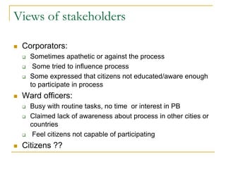 Views of stakeholders
 Corporators:
 Sometimes apathetic or against the process
 Some tried to influence process
 Some expressed that citizens not educated/aware enough
to participate in process
 Ward officers:
 Busy with routine tasks, no time or interest in PB
 Claimed lack of awareness about process in other cities or
countries
 Feel citizens not capable of participating
 Citizens ??
 