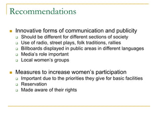 Recommendations
 Innovative forms of communication and publicity
 Should be different for different sections of society
 Use of radio, street plays, folk traditions, rallies
 Billboards displayed in public areas in different languages
 Media’s role important
 Local women’s groups
 Measures to increase women’s participation
 Important due to the priorities they give for basic facilities
 Reservation
 Made aware of their rights
 