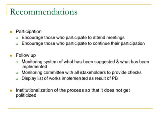 Recommendations
 Participation
 Encourage those who participate to attend meetings
 Encourage those who participate to continue their participation
 Follow up
 Monitoring system of what has been suggested & what has been
implemented
 Monitoring committee with all stakeholders to provide checks
 Display list of works implemented as result of PB
 Institutionalization of the process so that it does not get
politicized
 