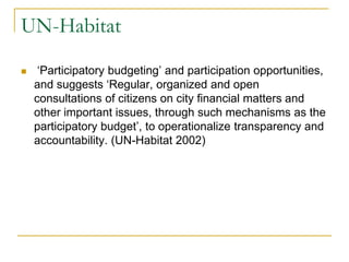 UN-Habitat
 ‘Participatory budgeting’ and participation opportunities,
and suggests ‘Regular, organized and open
consultations of citizens on city financial matters and
other important issues, through such mechanisms as the
participatory budget’, to operationalize transparency and
accountability. (UN-Habitat 2002)
 