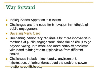Way forward
 Inquiry Based Approach in 5 wards
 Challenges and the need for innovation in methods of
public engagement.
 Updating Menu Card
 Deepening democracy requires a lot more innovation in
methods of public engagement, since the desire is to go
beyond voting, into more and more complex problems
with need to integrate multiple views from different
scales.
 Challenges include: time, equity, environment,
information, differing views about the problem, power
relations, conflicts etc.
 
