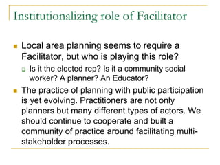 Institutionalizing role of Facilitator
 Local area planning seems to require a
Facilitator, but who is playing this role?
 Is it the elected rep? Is it a community social
worker? A planner? An Educator?
 The practice of planning with public participation
is yet evolving. Practitioners are not only
planners but many different types of actors. We
should continue to cooperate and built a
community of practice around facilitating multi-
stakeholder processes.
 