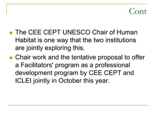 Cont
 The CEE CEPT UNESCO Chair of Human
Habitat is one way that the two institutions
are jointly exploring this.
 Chair work and the tentative proposal to offer
a Facilitators' program as a professional
development program by CEE CEPT and
ICLEI jointly in October this year.
 