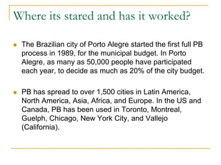 Where its stared and has it worked?
 The Brazilian city of Porto Alegre started the first full PB
process in 1989, for the municipal budget. In Porto
Alegre, as many as 50,000 people have participated
each year, to decide as much as 20% of the city budget.
 PB has spread to over 1,500 cities in Latin America,
North America, Asia, Africa, and Europe. In the US and
Canada, PB has been used in Toronto, Montreal,
Guelph, Chicago, New York City, and Vallejo
(California).
 