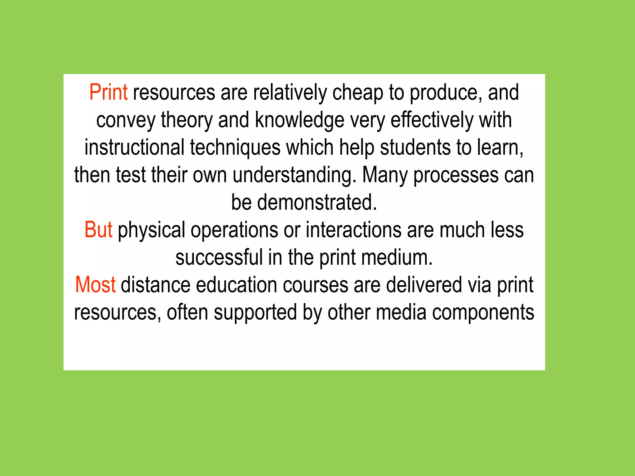 Print resources are relatively cheap to produce, and
    convey theory and knowledge very effectively with
  instructional techniques which help students to learn,
then test their own understanding. Many processes can
                     be demonstrated.
 But physical operations or interactions are much less
              successful in the print medium.
Most distance education courses are delivered via print
resources, often supported by other media components
 
