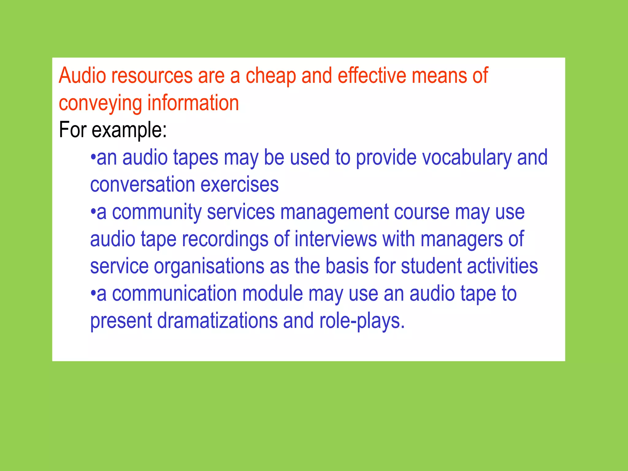 Audio resources are a cheap and effective means of
conveying information
For example:
    •an audio tapes may be used to provide vocabulary and
    conversation exercises
    •a community services management course may use
    audio tape recordings of interviews with managers of
    service organisations as the basis for student activities
    •a communication module may use an audio tape to
    present dramatizations and role-plays.
 