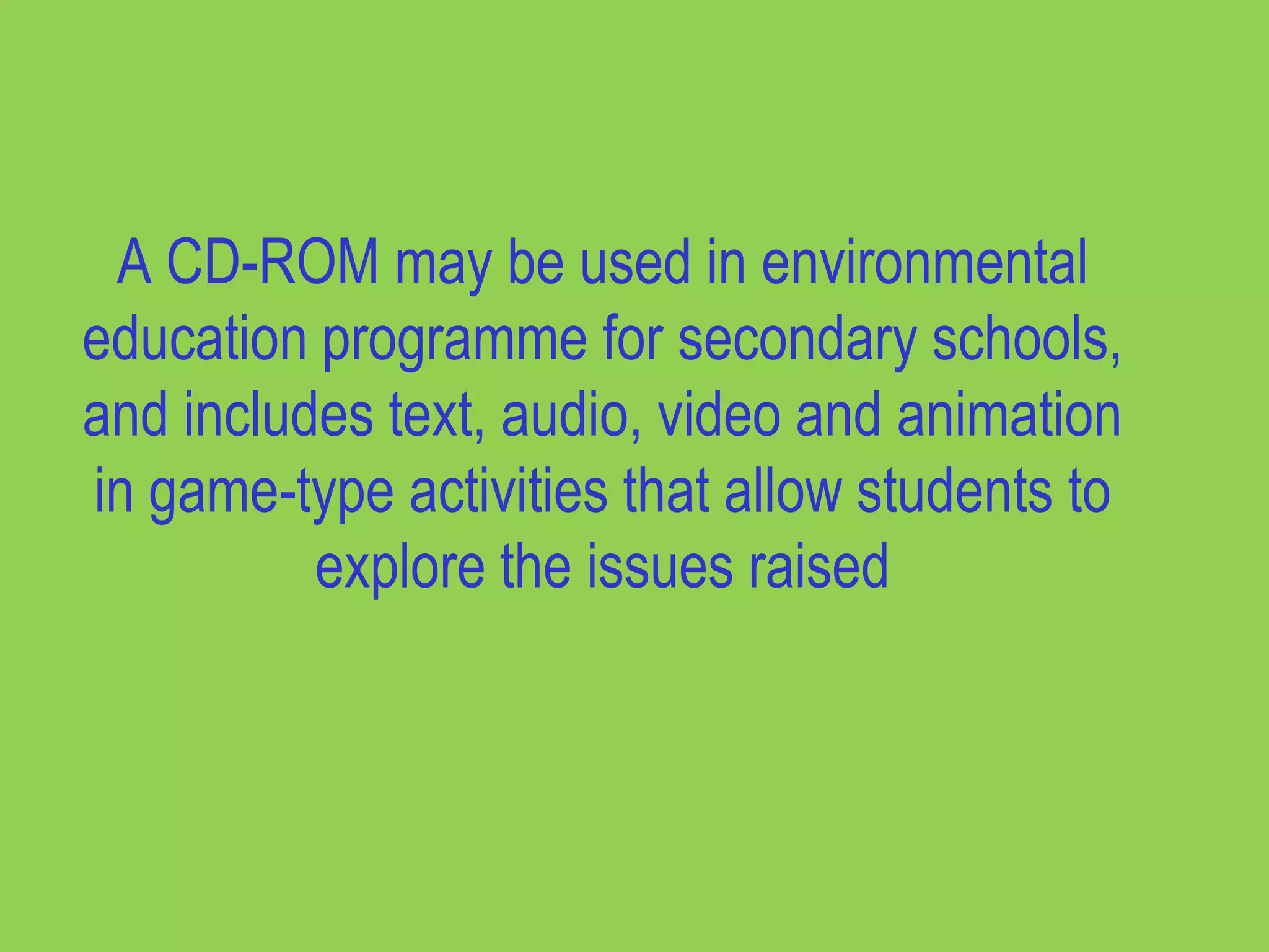 A CD-ROM may be used in environmental
education programme for secondary schools,
and includes text, audio, video and animation
in game-type activities that allow students to
          explore the issues raised
 