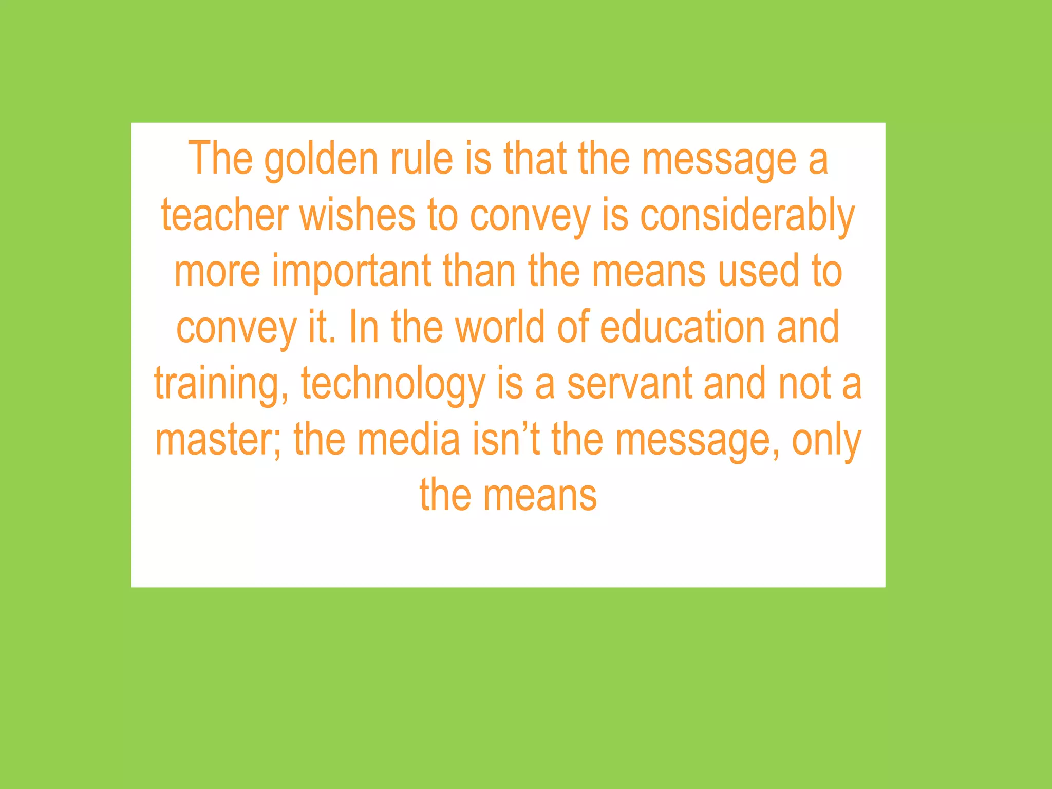 The golden rule is that the message a
 teacher wishes to convey is considerably
  more important than the means used to
  convey it. In the world of education and
training, technology is a servant and not a
master; the media isn’t the message, only
                  the means
 