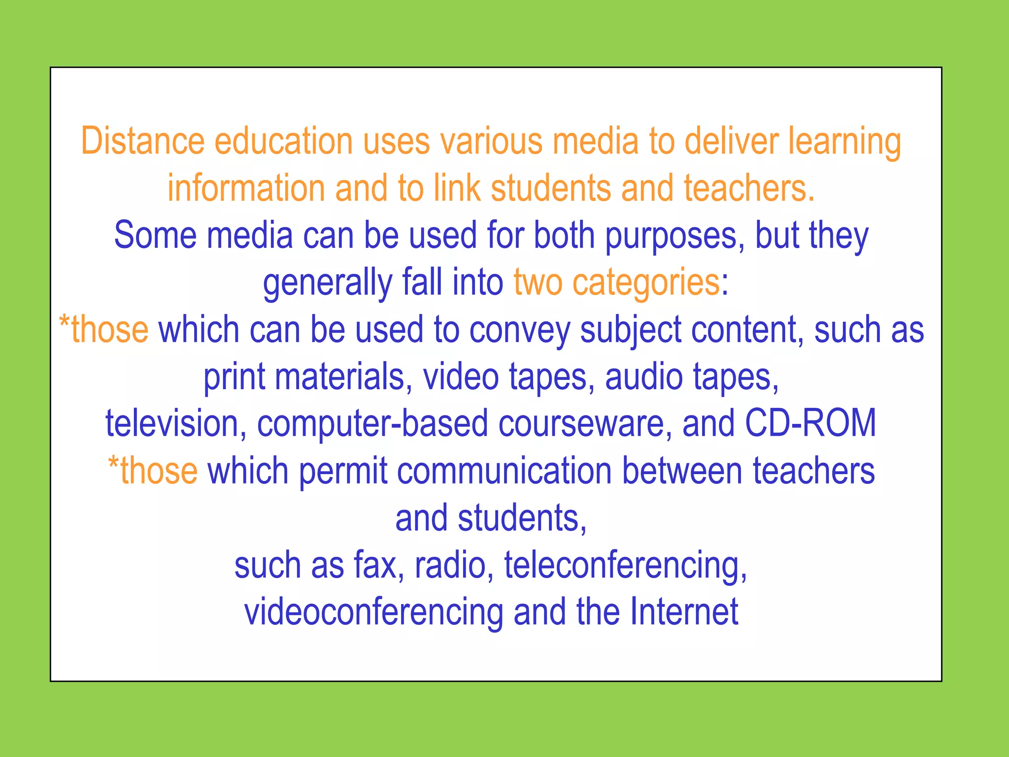 Distance education uses various media to deliver learning
        information and to link students and teachers.
    Some media can be used for both purposes, but they
                generally fall into two categories:
*those which can be used to convey subject content, such as
           print materials, video tapes, audio tapes,
   television, computer-based courseware, and CD-ROM
    *those which permit communication between teachers
                         and students,
             such as fax, radio, teleconferencing,
              videoconferencing and the Internet
 