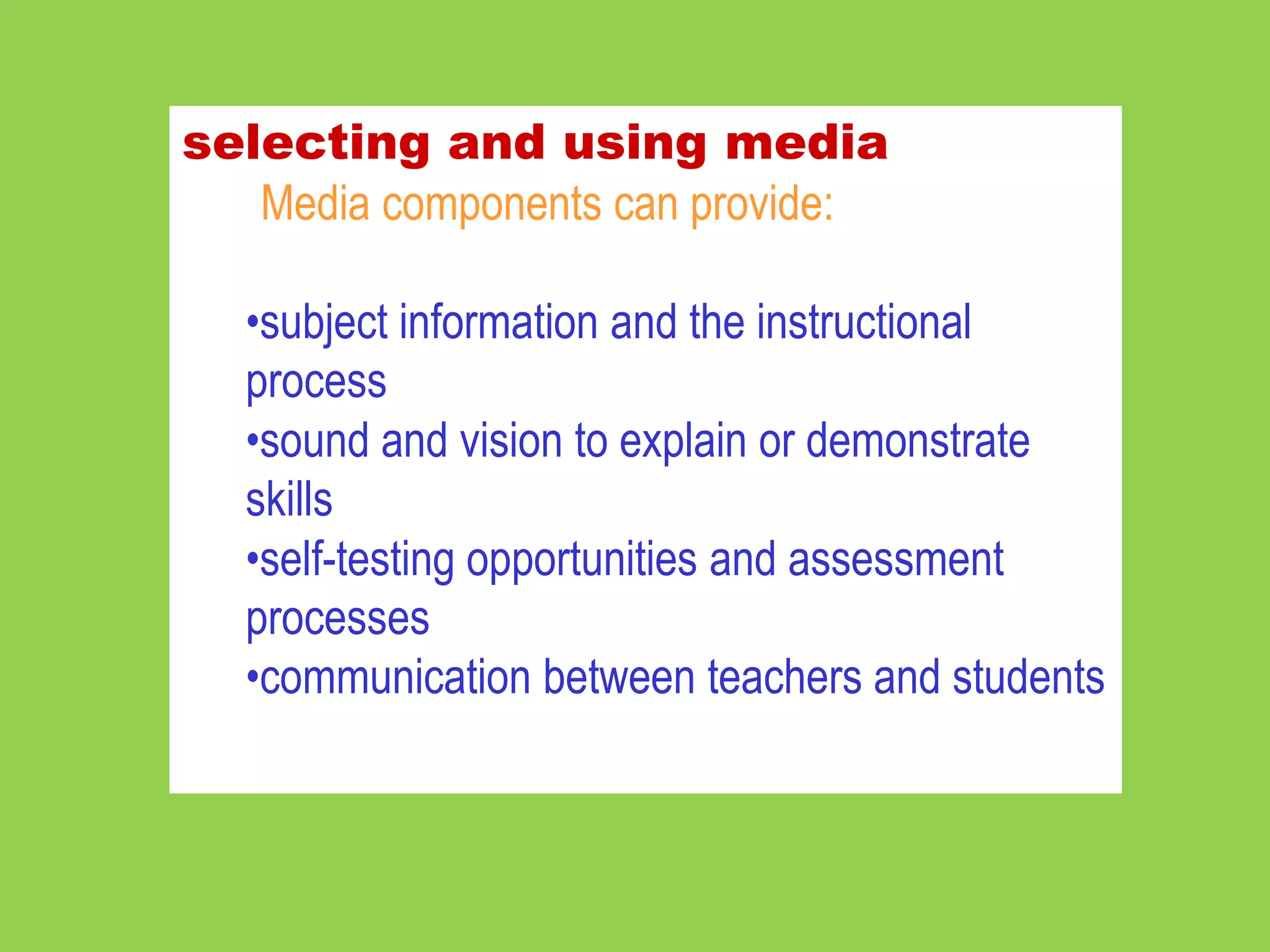 selecting and using media
   Media components can provide:

  •subject information and the instructional
  process
  •sound and vision to explain or demonstrate
  skills
  •self-testing opportunities and assessment
  processes
  •communication between teachers and students
 