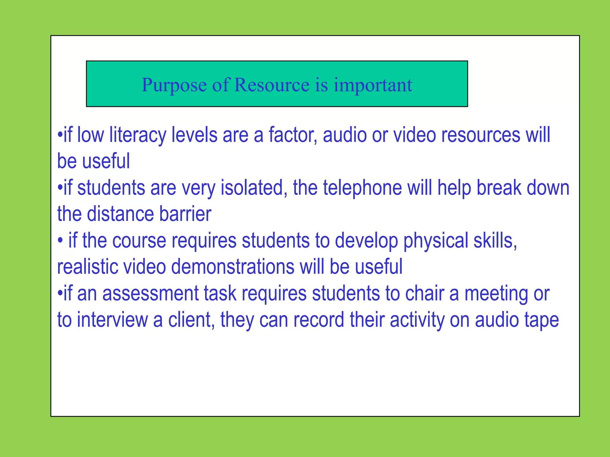 Purpose of Resource is important

•if low literacy levels are a factor, audio or video resources will
be useful
•if students are very isolated, the telephone will help break down
the distance barrier
• if the course requires students to develop physical skills,
realistic video demonstrations will be useful
•if an assessment task requires students to chair a meeting or
to interview a client, they can record their activity on audio tape
 
