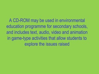 A CD-ROM may be used in environmental
education programme for secondary schools,
and includes text, audio, video and animation
in game-type activities that allow students to
          explore the issues raised
 