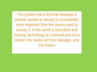 The golden rule is that the message a
 teacher wishes to convey is considerably
  more important than the means used to
  convey it. In the world of education and
training, technology is a servant and not a
master; the media isn’t the message, only
                  the means
 