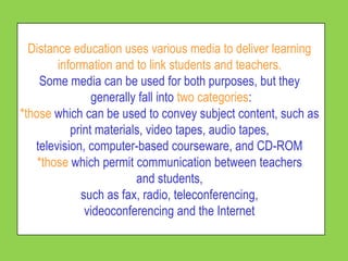 Distance education uses various media to deliver learning
        information and to link students and teachers.
    Some media can be used for both purposes, but they
                generally fall into two categories:
*those which can be used to convey subject content, such as
           print materials, video tapes, audio tapes,
   television, computer-based courseware, and CD-ROM
    *those which permit communication between teachers
                         and students,
             such as fax, radio, teleconferencing,
              videoconferencing and the Internet
 