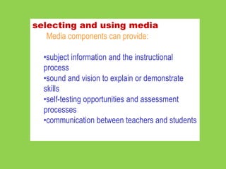 selecting and using media
   Media components can provide:

  •subject information and the instructional
  process
  •sound and vision to explain or demonstrate
  skills
  •self-testing opportunities and assessment
  processes
  •communication between teachers and students
 