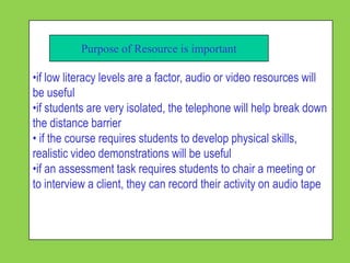 Purpose of Resource is important

•if low literacy levels are a factor, audio or video resources will
be useful
•if students are very isolated, the telephone will help break down
the distance barrier
• if the course requires students to develop physical skills,
realistic video demonstrations will be useful
•if an assessment task requires students to chair a meeting or
to interview a client, they can record their activity on audio tape
 