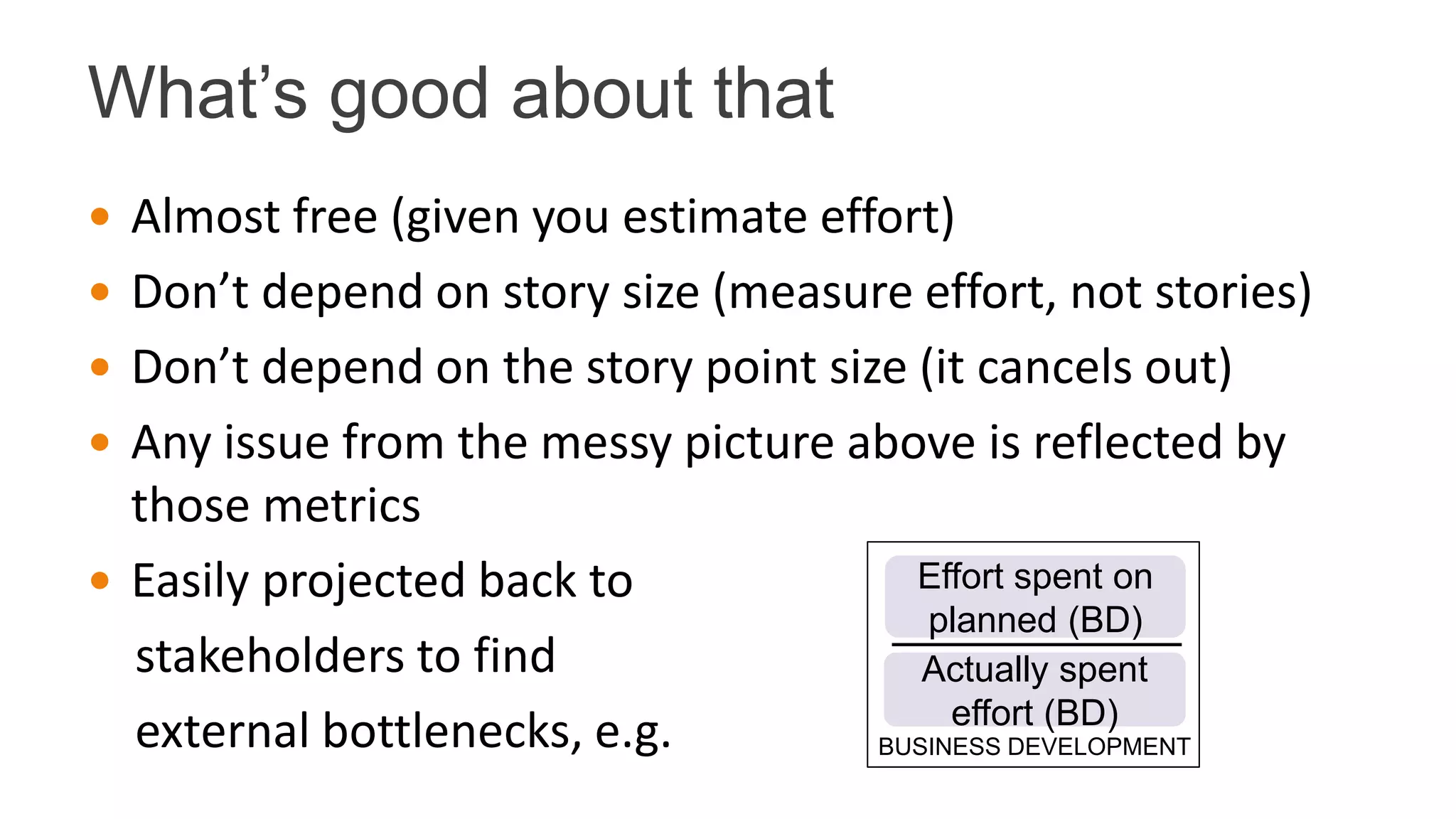 What’s good about that
 Almost free (given you estimate effort)
 Don’t depend on story size (measure effort, not stories)
 Don’t depend on the story point size (it cancels out)
 Any issue from the messy picture above is reflected by
those metrics
 Easily projected back to
stakeholders to find
external bottlenecks, e.g. BUSINESS DEVELOPMENT
Effort spent on
planned (BD)
Actually spent
effort (BD)
 
