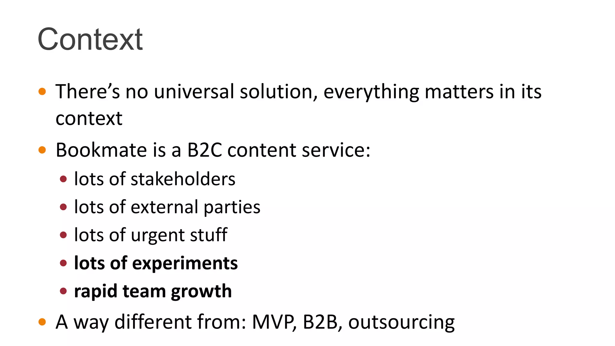 Context
 There’s no universal solution, everything matters in its
context
 Bookmate is a B2C content service:
 lots of stakeholders
 lots of external parties
 lots of urgent stuff
 lots of experiments
 rapid team growth
 A way different from: MVP, B2B, outsourcing
 