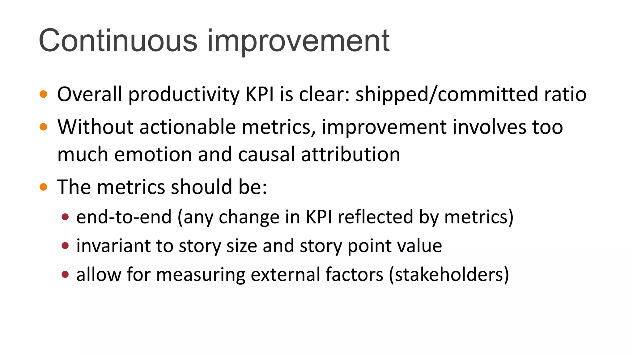 Continuous improvement
 Overall productivity KPI is clear: shipped/committed ratio
 Without actionable metrics, improvement involves too
much emotion and causal attribution
 The metrics should be:
 end-to-end (any change in KPI reflected by metrics)
 invariant to story size and story point value
 allow for measuring external factors (stakeholders)
 