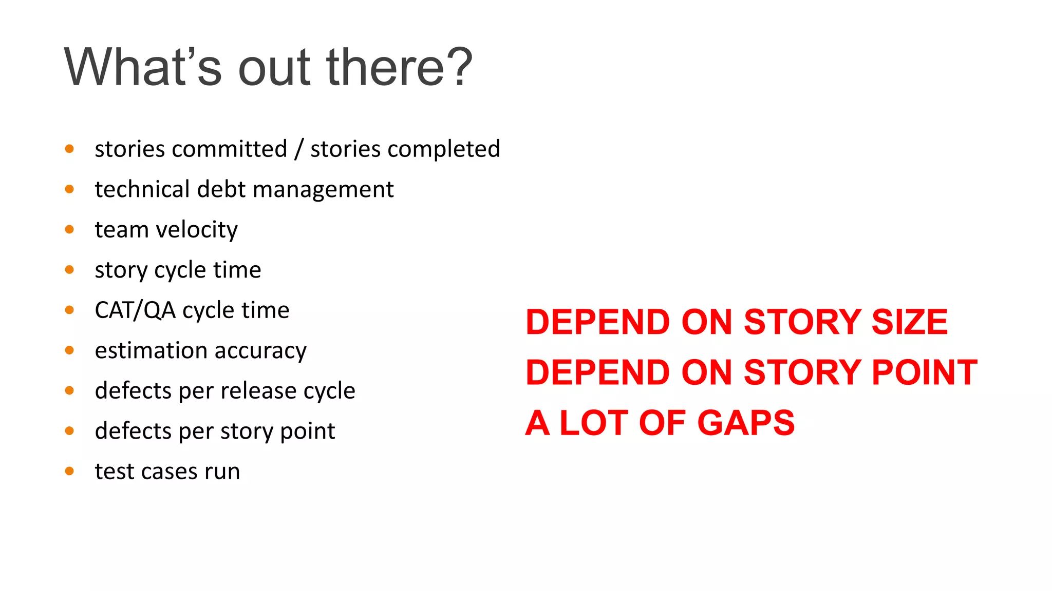 What’s out there?
 stories committed / stories completed
 technical debt management
 team velocity
 story cycle time
 CAT/QA cycle time
 estimation accuracy
 defects per release cycle
 defects per story point
 test cases run
DEPEND ON STORY SIZE
DEPEND ON STORY POINT
A LOT OF GAPS
 