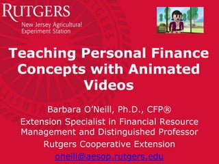Teaching Personal Finance
Concepts with Animated
Videos
Barbara O’Neill, Ph.D., CFP®
Extension Specialist in Financial Resource
Management and Distinguished Professor
Rutgers Cooperative Extension
oneill@aesop.rutgers.edu
 