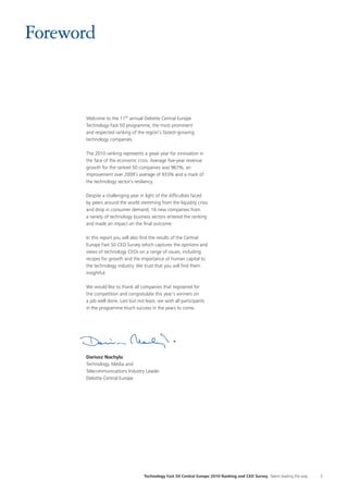 Technology Fast 50 Central Europe 2010 Ranking and CEO Survey Talent leading the way 3
Foreword
Welcome to the 11th annual Deloitte Central Europe
Technology Fast 50 programme, the most prominent
and respected ranking of the region’s fastest-growing
technology companies.
The 2010 ranking represents a great year for innovation in
the face of the economic crisis. Average five-year revenue
growth for the ranked 50 companies was 967%, an
improvement over 2009’s average of 933% and a mark of
the technology sector’s resiliency.
Despite a challenging year in light of the difficulties faced
by peers around the world stemming from the liquidity crisis
and drop in consumer demand, 16 new companies from
a variety of technology business sectors entered the ranking
and made an impact on the final outcome.
In this report you will also find the results of the Central
Europe Fast 50 CEO Survey which captures the opinions and
views of technology CEOs on a range of issues, including
recipes for growth and the importance of human capital to
the technology industry. We trust that you will find them
insightful.
We would like to thank all companies that registered for
the competition and congratulate this year’s winners on
a job well done. Last but not least, we wish all participants
in the programme much success in the years to come.
Dariusz Nachyla
Technology, Media and
Telecommunications Industry Leader
Deloitte Central Europe
 