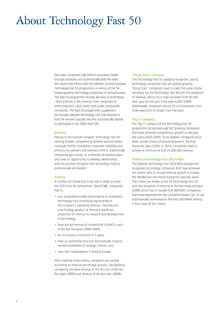 4
About Technology Fast 50
Each year companies rally behind innovation, break
through obstacles and systematically defy the odds.
We salute their efforts with the Deloitte Central European
Technology Fast 50 programme, a ranking of the 50
fastest-growing technology companies in Central Europe.
The Fast 50 programme includes all areas of technology
- from Internet to life sciences, from computers to
semiconductors - and covers both public and private
companies. The Fast 50 programmes supplement
the broader Deloitte Technology Fast 500 initiative in
that the winners typically become automatically eligible
to participate in the EMEA Fast 500.
Benefits
Placing in the Central European Technology Fast 50
ranking enables companies to achieve positive media
coverage, further strengthen corporate credibility and
enhance recruitment and retention efforts. Additionally,
companies gain access to a network of industry peers
and have an opportunity to develop relationships
and discuss their thoughts with technology industry
professionals and leaders.
Criteria
A number of criteria had to be met in order to enter
the 2010 Fast 50 competition. Specifically, companies
had to:
•• own proprietary intellectual property or proprietary
technology that contributes significantly to
the company’s operating revenue, manufacture
a technology product or devote a significant
proportion of revenue to research and development
of technology;
•• have annual revenue of at least EUR 50,000 in each
of the last five years (2005-2009);
•• be in business a minimum of 5 years;
•• have an ownership structure that excludes majority
owned subsidiaries of strategic entities; and
•• have their headquarters in Central Europe.
After meeting these criteria, companies are ranked
according to revenue percentage growth, calculated by
comparing the base revenue of the first out of the last
five years (2005) and revenue of the last year (2009).
‘Rising Stars‘ category
This Technology Fast 50 category recognises ‘young’
technology companies that are quickly growing.
‘Rising Stars’ companies have to meet the same criteria
necessary for the Technology Fast 50 with the exception
of revenue, which must have exceeded EUR 30,000
each year for the past three years (2007-2009).
Additionally companies cannot be in business less than
three years and no longer than five years.
‘Big 5’ category
The ‘Big 5’ category of the Technology Fast 50
programme recognises large fast growing companies
that have achieved extraordinary growth in the past
five years (2005-2009). To be eligible, companies must
meet stricter criteria of annual revenue in the final
measured year (2009). In 2010, companies need to
achieve a minimum of EUR 25,000,000 revenue.
Deloitte Technology Fast 500 EMEA
The Deloitte Technology Fast 500 EMEA programme
recognises technology companies that have achieved
the fastest rates of annual revenue growth in Europe,
the Middle East and Africa during the past five years.
The criteria are similar as the CE Technology Fast 50
with the exception of revenue in the last measured year
(2009) which has to exceed EUR 800,000. Companies
that have registered for the Central European Fast 50 are
automatically nominated to the Fast 500 EMEA ranking
if they meet all the criteria.
 