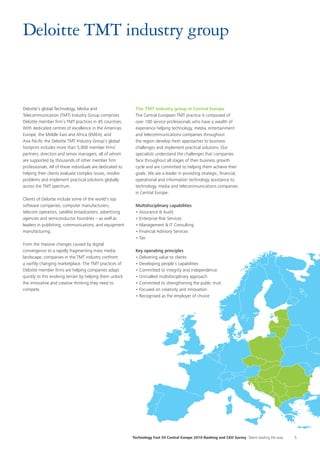 Technology Fast 50 Central Europe 2010 Ranking and CEO Survey Talent leading the way 5
Deloitte TMT industry group
Deloitte’s global Technology, Media and
Telecommunication (TMT) Industry Group comprises
Deloitte member firm’s TMT practices in 45 countries.
With dedicated centres of excellence in the Americas,
Europe, the Middle East and Africa (EMEA), and
Asia Pacific the Deloitte TMT Industry Group’s global
footprint includes more than 5,000 member firms’
partners, directors and senior managers, all of whom
are supported by thousands of other member firm
professionals. All of these individuals are dedicated to
helping their clients evaluate complex issues, resolve
problems and implement practical solutions globally
across the TMT spectrum.
Clients of Deloitte include some of the world’s top
software companies, computer manufacturers,
telecom operators, satellite broadcasters, advertising
agencies and semiconductor foundries – as well as
leaders in publishing, communications, and equipment
manufacturing.
From the massive changes caused by digital
convergence to a rapidly fragmenting mass media
landscape, companies in the TMT industry confront
a swiftly changing marketplace. The TMT practices of
Deloitte member firms are helping companies adapt
quickly to this evolving terrain by helping them unlock
the innovative and creative thinking they need to
compete.
The TMT industry group in Central Europe
The Central European TMT practice is composed of
over 100 service professionals who have a wealth of
experience helping technology, media, entertainment
and telecommunications companies throughout
the region develop fresh approaches to business
challenges and implement practical solutions. Our
specialists understand the challenges that companies
face throughout all stages of their business growth
cycle and are committed to helping them achieve their
goals. We are a leader in providing strategic, financial,
operational and information technology assistance to
technology, media and telecommunications companies
in Central Europe.
Multidisciplinary capabilities
• Assurance & Audit
• Enterprise Risk Services
• Management & IT Consulting
• Financial Advisory Services
• Tax
Key operating principles
• Delivering value to clients
• Developing people’s capabilities
• Committed to integrity and independence
• Unrivalled multidisciplinary approach
• Committed to strengthening the public trust
• Focused on creativity and innovation
• Recognised as the employer of choice
 