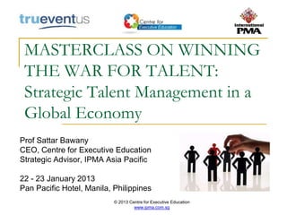 © 2013 Centre for Executive Education
www.ipma.com.sg
MASTERCLASS ON WINNING
THE WAR FOR TALENT:
Strategic Talent Management in a
Global Economy
Prof Sattar Bawany
CEO, Centre for Executive Education
Strategic Advisor, IPMA Asia Pacific
22 - 23 January 2013
Pan Pacific Hotel, Manila, Philippines
 