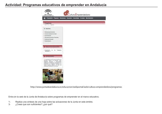 Actividad: Programas educativos de emprender en Andalucía
Entra en la web de la Junta de Andalucía sobre programas de emprender en el marco educativo.
1- Realiza una síntesis de una hoja sobre las actuaciones de la Junta en este ámbito.
3- ¿Crees que son suficientes? ¿por qué?
http://www.juntadeandalucia.es/educacion/webportal/web/cultura-emprendedora/programas
 